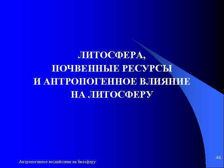 ЛИТОСФЕРА, ПОЧВЕННЫЕ РЕСУРСЫ И АНТРОПОГЕННОЕ ВЛИЯНИЕ НА ЛИТОСФЕРУ Антропогенное воздействие на биосферу 46 