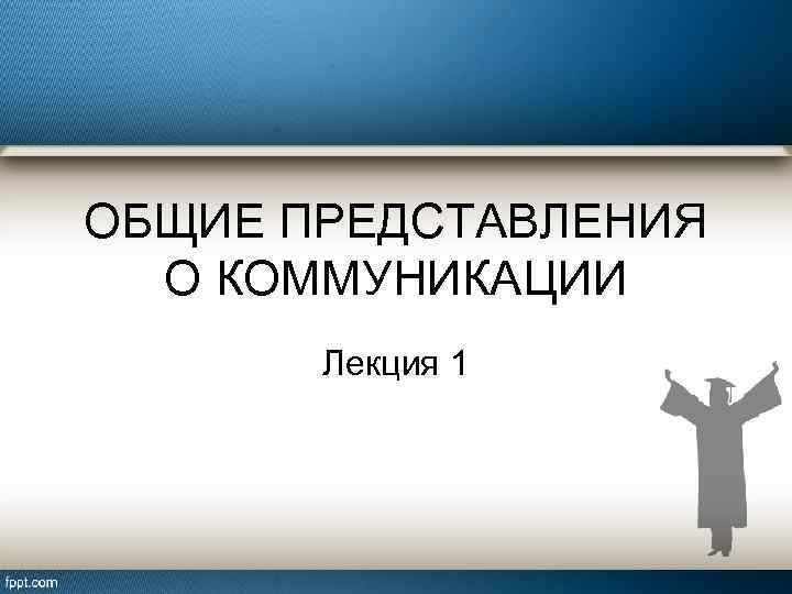 ОБЩИЕ ПРЕДСТАВЛЕНИЯ О КОММУНИКАЦИИ Лекция 1 