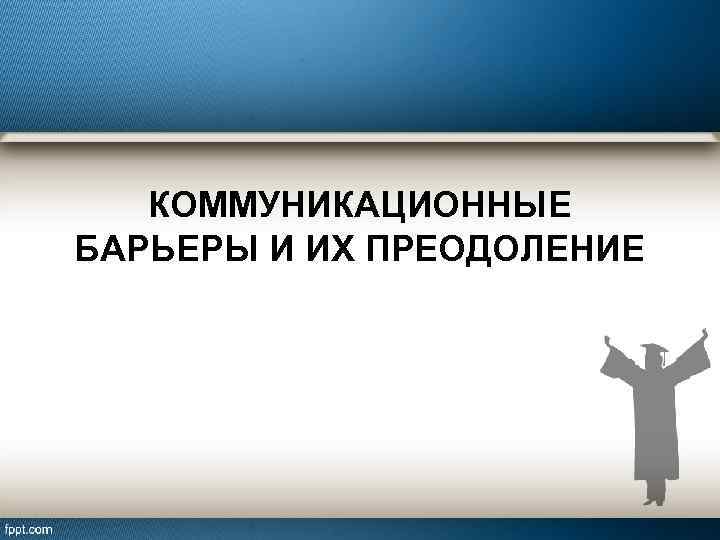 КОММУНИКАЦИОННЫЕ БАРЬЕРЫ И ИХ ПРЕОДОЛЕНИЕ 