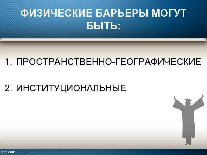 ФИЗИЧЕСКИЕ БАРЬЕРЫ МОГУТ БЫТЬ: 1. ПРОСТРАНСТВЕННО-ГЕОГРАФИЧЕСКИЕ 2. ИНСТИТУЦИОНАЛЬНЫЕ 