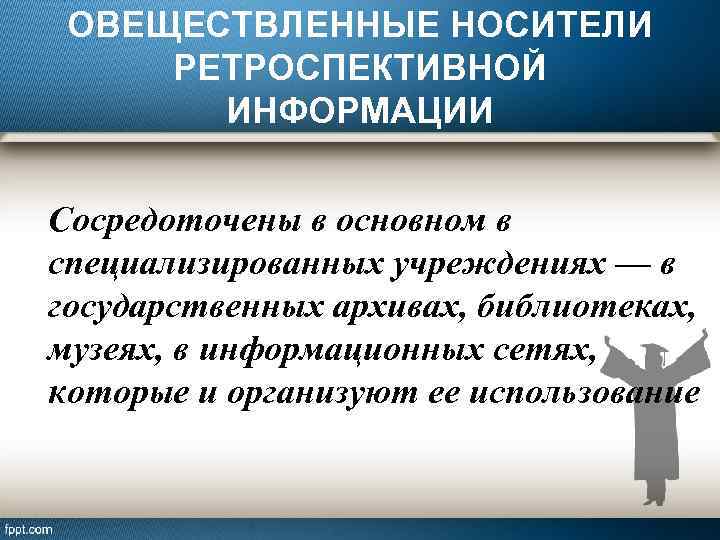 ОВЕЩЕСТВЛЕННЫЕ НОСИТЕЛИ РЕТРОСПЕКТИВНОЙ ИНФОРМАЦИИ Сосредоточены в основном в специализированных учреждениях — в государственных архивах,