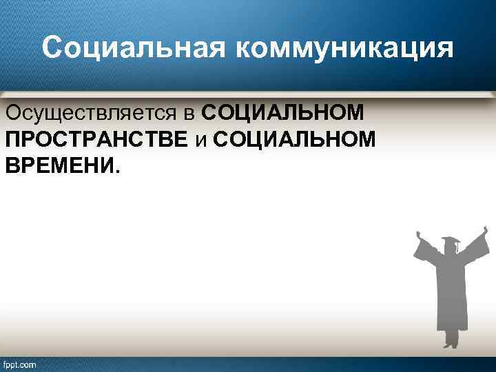 Социальная коммуникация Осуществляется в СОЦИАЛЬНОМ ПРОСТРАНСТВЕ и СОЦИАЛЬНОМ ВРЕМЕНИ. 