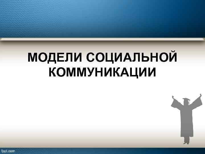 МОДЕЛИ СОЦИАЛЬНОЙ КОММУНИКАЦИИ 