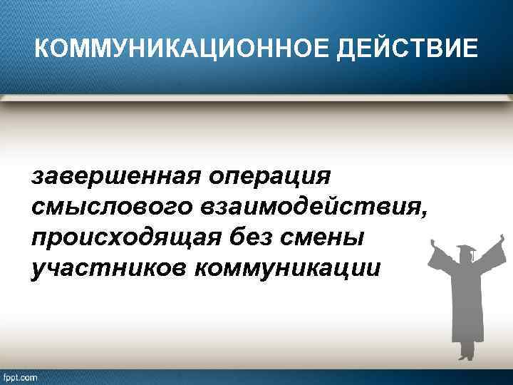 КОММУНИКАЦИОННОЕ ДЕЙСТВИЕ завершенная операция смыслового взаимодействия, происходящая без смены участников коммуникации 