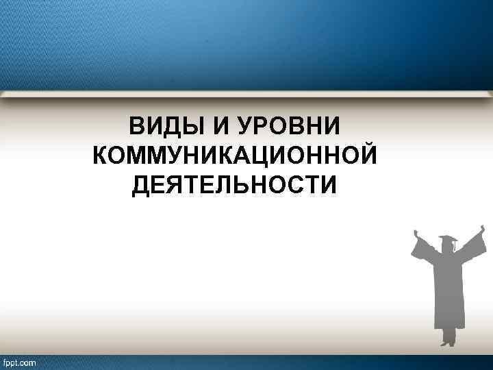 ВИДЫ И УРОВНИ КОММУНИКАЦИОННОЙ ДЕЯТЕЛЬНОСТИ 