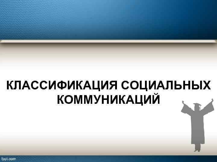 КЛАССИФИКАЦИЯ СОЦИАЛЬНЫХ КОММУНИКАЦИЙ 