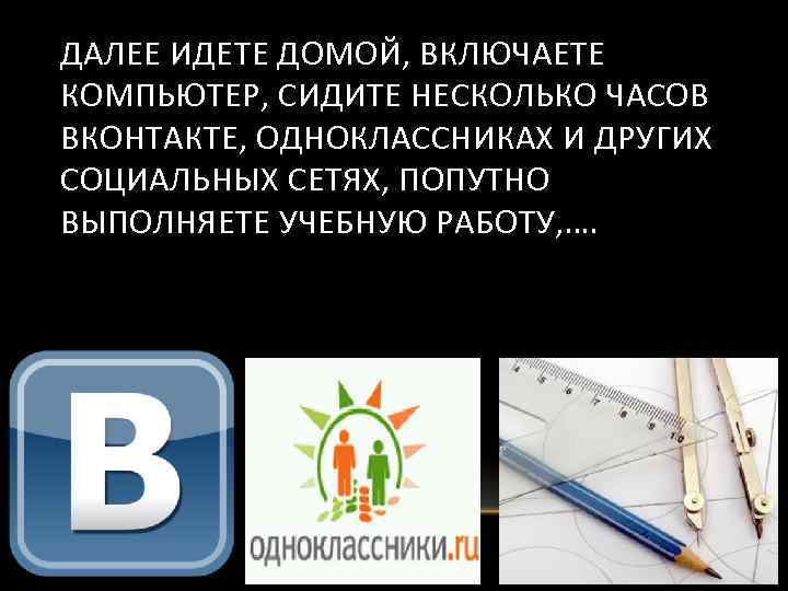 ДАЛЕЕ ИДЕТЕ ДОМОЙ, ВКЛЮЧАЕТЕ КОМПЬЮТЕР, СИДИТЕ НЕСКОЛЬКО ЧАСОВ ВКОНТАКТЕ, ОДНОКЛАССНИКАХ И ДРУГИХ СОЦИАЛЬНЫХ СЕТЯХ,