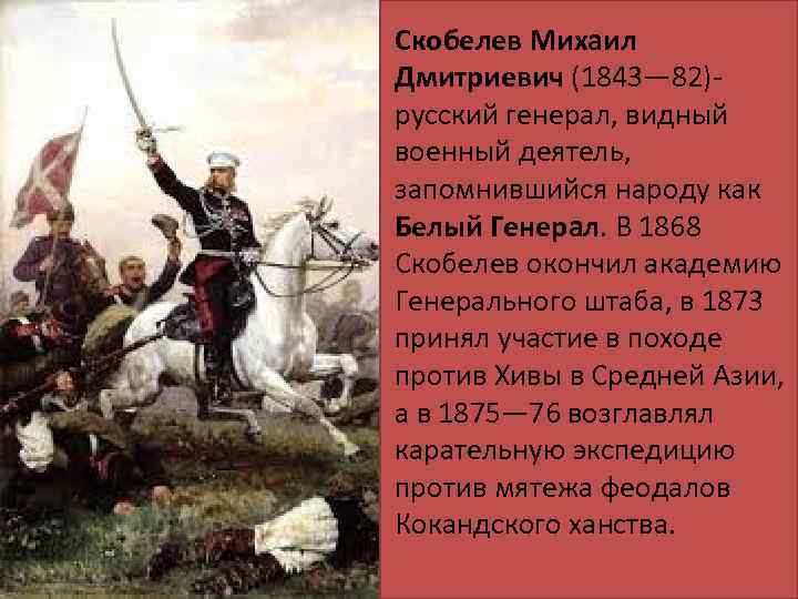 Скобелев Михаил Дмитриевич (1843— 82)русский генерал, видный военный деятель, запомнившийся народу как Белый Генерал.