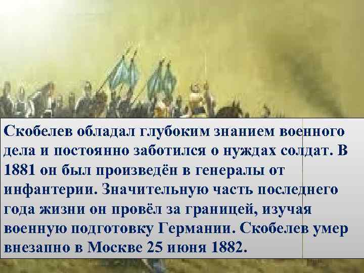 Скобелев обладал глубоким знанием военного дела и постоянно заботился о нуждах солдат. В 1881
