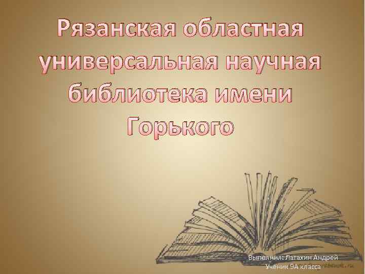 Рязанская областная универсальная научная библиотека имени Горького Выполнил: Латахин Андрей Ученик 9 А класса