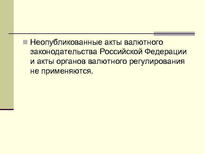 n Неопубликованные акты валютного законодательства Российской Федерации и акты органов валютного регулирования не применяются.