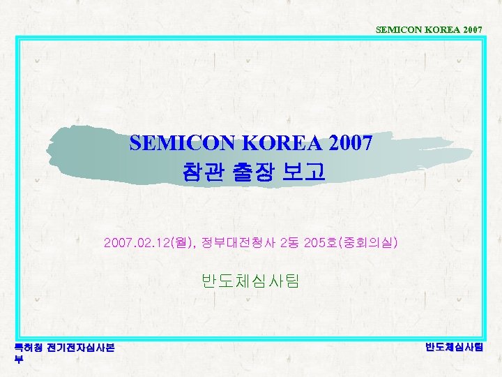 SEMICON KOREA 2007 참관 출장 보고 2007. 02. 12(월), 정부대전청사 2동 205호(중회의실) 반도체심사팀 특허청