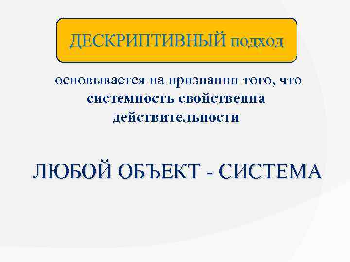 ДЕСКРИПТИВНЫЙ подход основывается на признании того, что системность свойственна действительности ЛЮБОЙ ОБЪЕКТ - СИСТЕМА