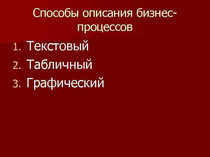 Способы описания бизнеспроцессов Текстовый 2. Табличный 3. Графический 1. 