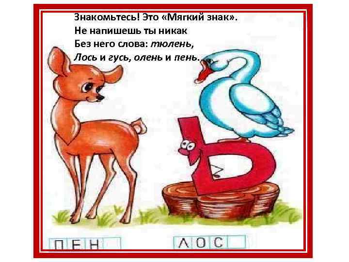 Знакомьтесь! Это «Мягкий знак» . Не напишешь ты никак Без него слова: тюлень, Лось