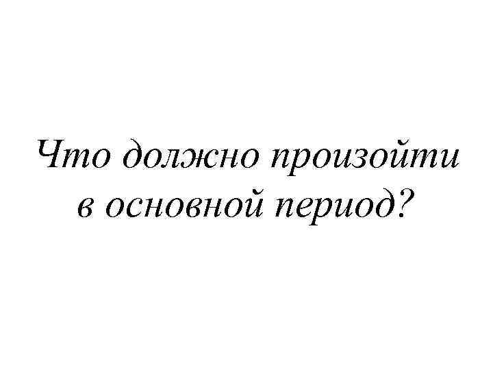 Что должно произойти в основной период? 