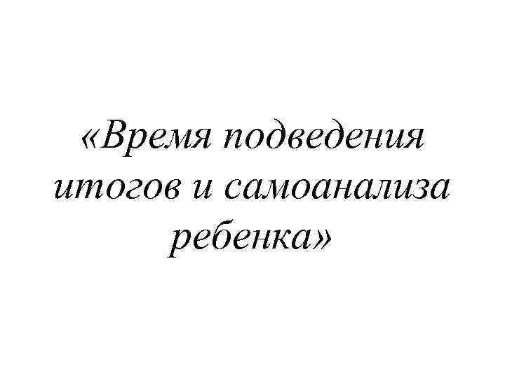  «Время подведения итогов и самоанализа ребенка» 
