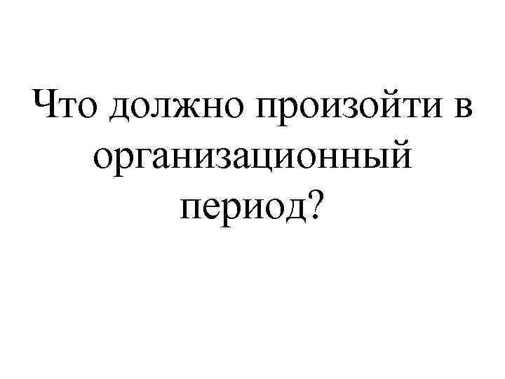 Что должно произойти в организационный период? 