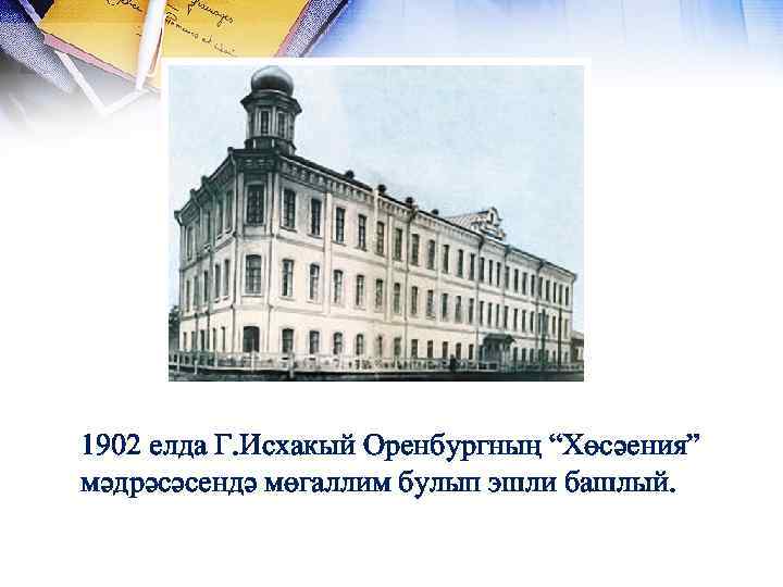 1902 елда Г. Исхакый Оренбургның “Хөсәения” мәдрәсәсендә мөгаллим булып эшли башлый. 