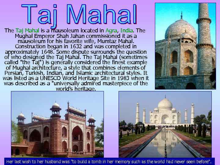 The Taj Mahal is a mausoleum located in Agra, India. The Mughal Emperor Shah
