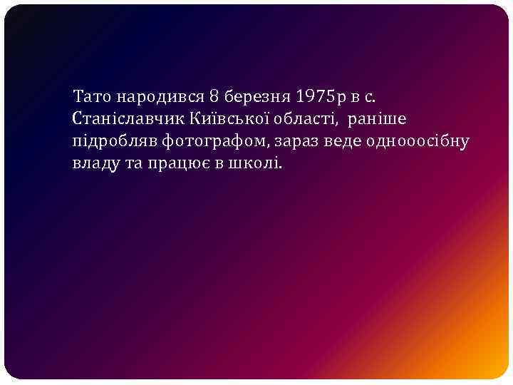 Тато народився 8 березня 1975 р в с. Станіславчик Київської області, раніше підробляв фотографом,