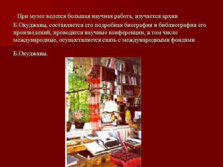  При музее ведется большая научная работа, изучается архив Б. Окуджавы, составляется его подробная