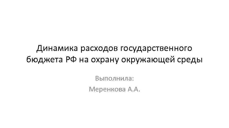 Динамика расходов государственного бюджета РФ на охрану окружающей среды Выполнила: Меренкова А. А. 