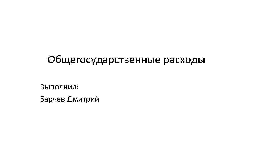 Общегосударственные расходы Выполнил: Барчев Дмитрий 
