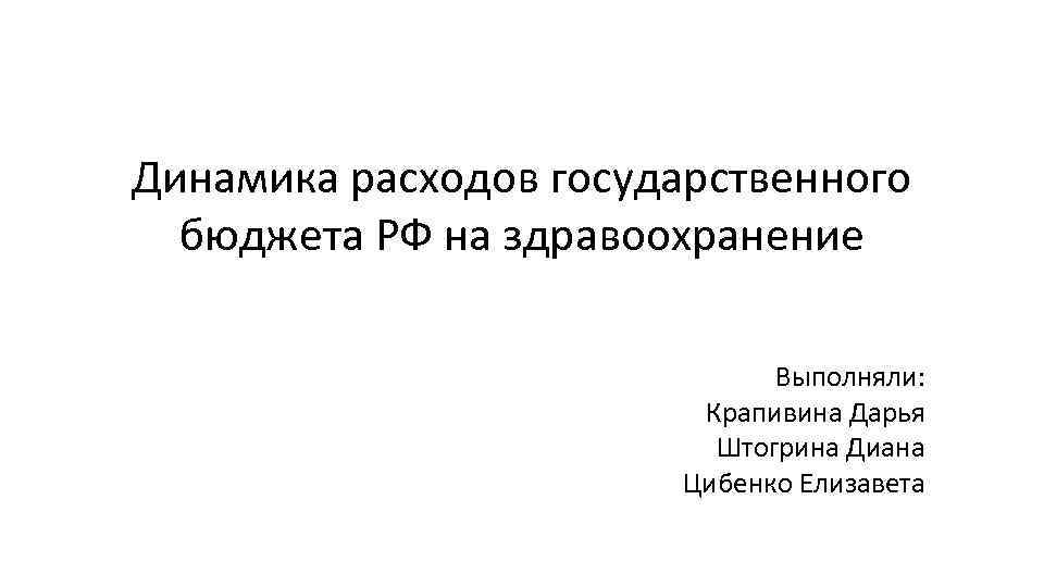Динамика расходов государственного бюджета РФ на здравоохранение Выполняли: Крапивина Дарья Штогрина Диана Цибенко Елизавета