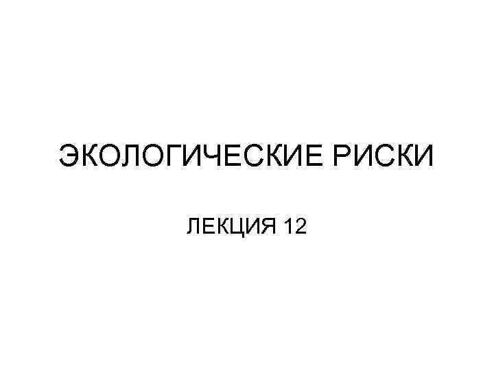 ЭКОЛОГИЧЕСКИЕ РИСКИ ЛЕКЦИЯ 12 