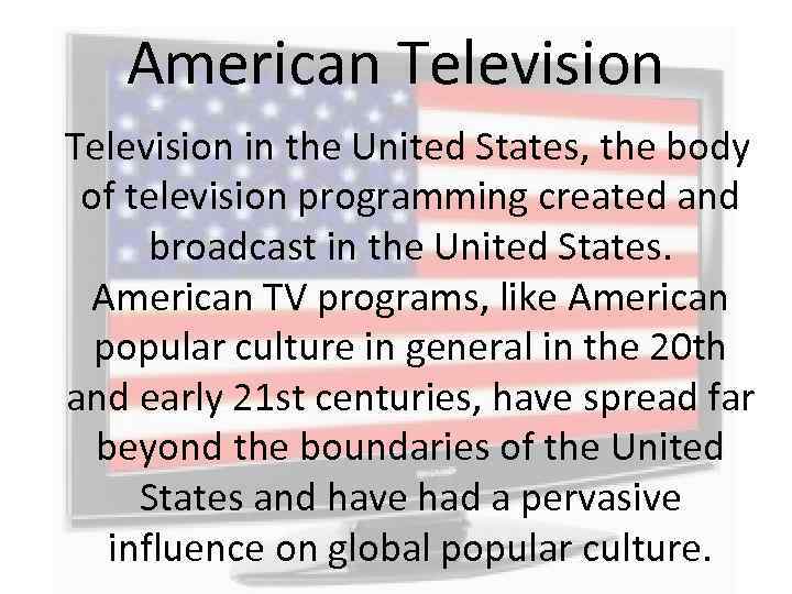 American Television in the United States, the body of television programming created and broadcast