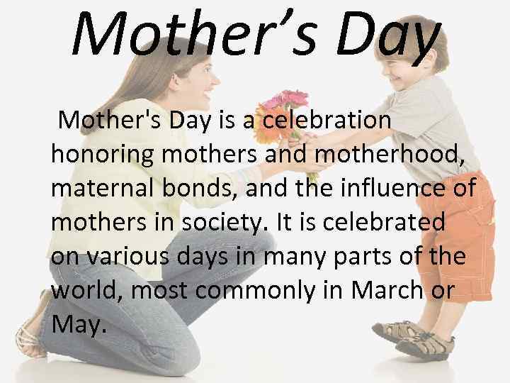 Mother’s Day Mother's Day is a celebration honoring mothers and motherhood, maternal bonds, and