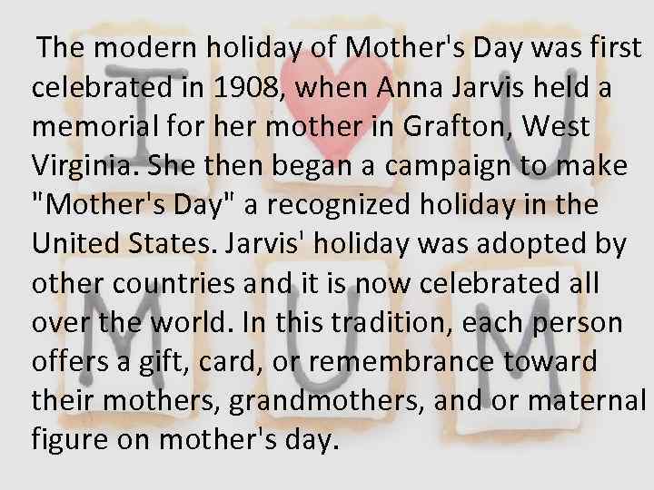 The modern holiday of Mother's Day was first celebrated in 1908, when Anna Jarvis