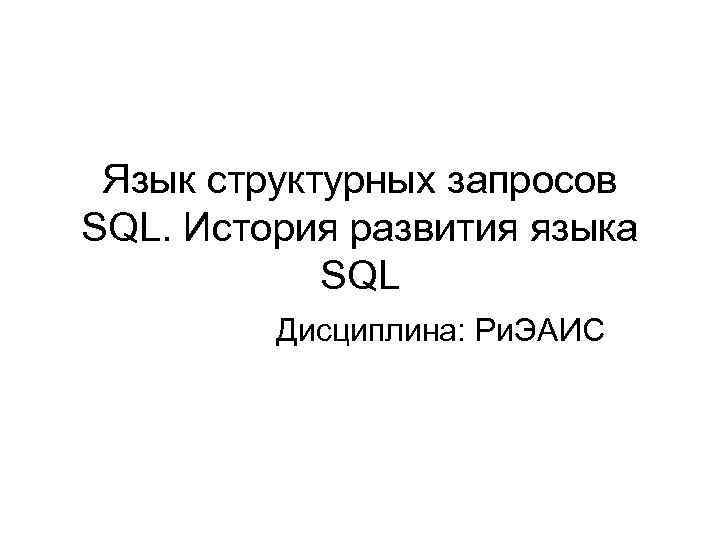 Язык структурных запросов SQL. История развития языка SQL Дисциплина: Ри. ЭАИС 