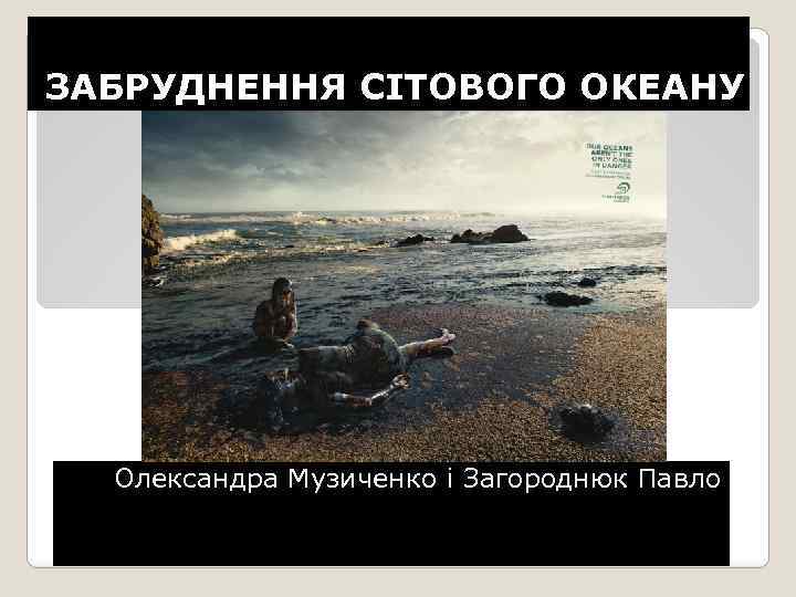 ЗАБРУДНЕННЯ СІТОВОГО ОКЕАНУ Олександра Музиченко і Загороднюк Павло 