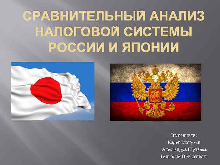 СРАВНИТЕЛЬНЫЙ АНАЛИЗ НАЛОГОВОЙ СИСТЕМЫ РОССИИ И ЯПОНИИ Выполнили: Карен Манукян Александра Шулаева Геннадий Привалихин