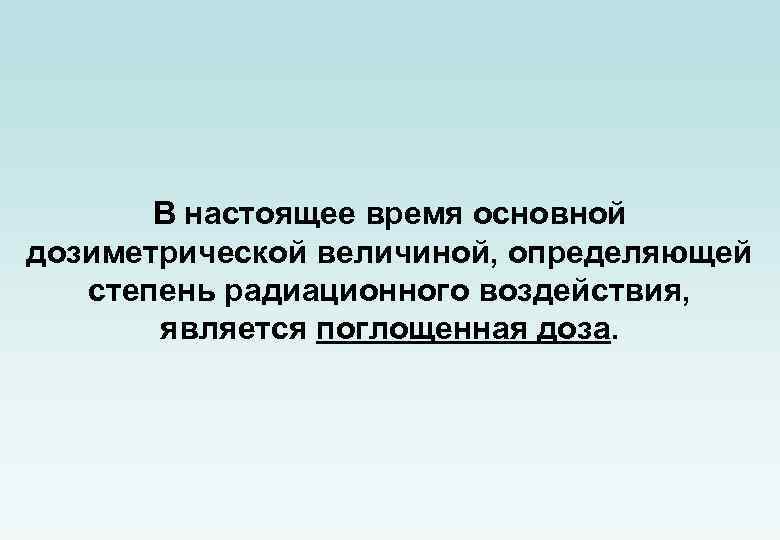 В настоящее время основной дозиметрической величиной, определяющей степень радиационного воздействия, является поглощенная доза. 