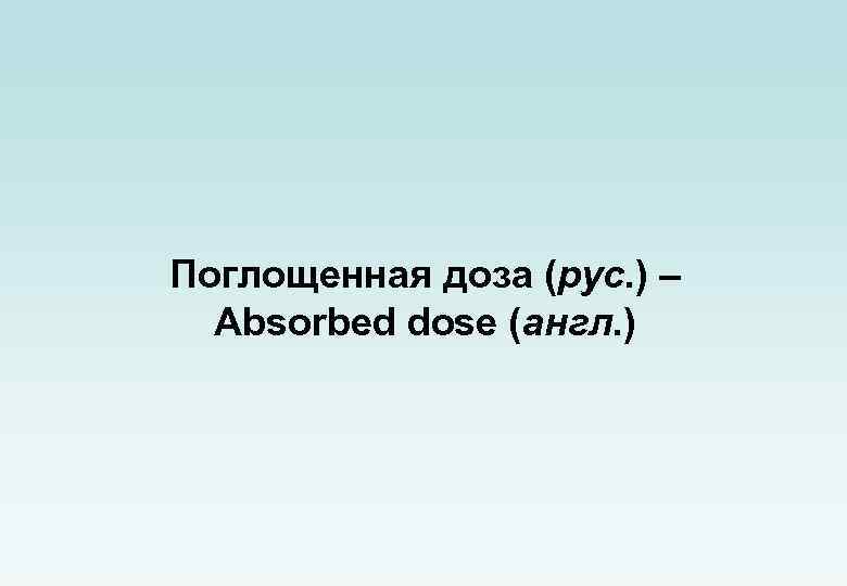 Поглощенная доза (рус. ) – Absorbed dose (англ. ) 