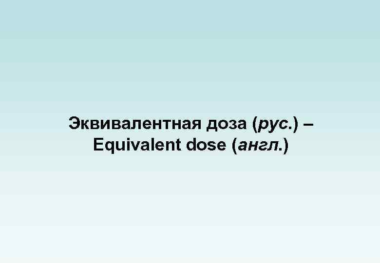 Эквивалентная доза (рус. ) – Equivalent dose (англ. ) 