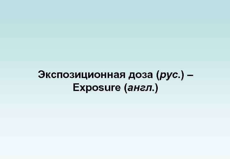 Экспозиционная доза (рус. ) – Exposure (англ. ) 