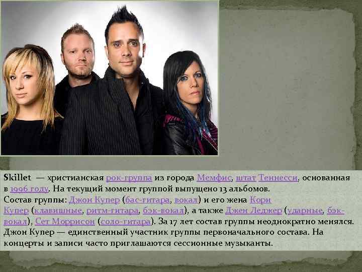 Skillet — христианская рок-группа из города Мемфис, штат Теннесси, основанная в 1996 году. На