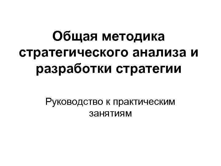 Общая методика стратегического анализа и разработки стратегии Руководство к практическим занятиям 