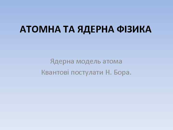 АТОМНА ТА ЯДЕРНА ФІЗИКА Ядерна модель атома Квантові постулати Н. Бора. 