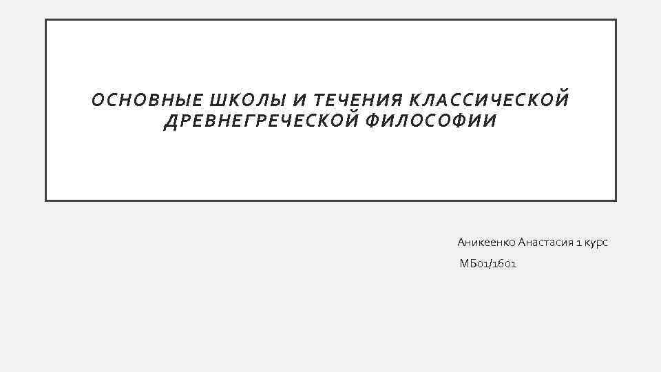 ОСНОВНЫЕ ШКОЛЫ И ТЕЧЕНИЯ КЛАССИЧЕСКОЙ ДРЕВНЕГРЕЧЕСКОЙ ФИЛОСОФИИ Аникеенко Анастасия 1 курс МБ 01/1601 