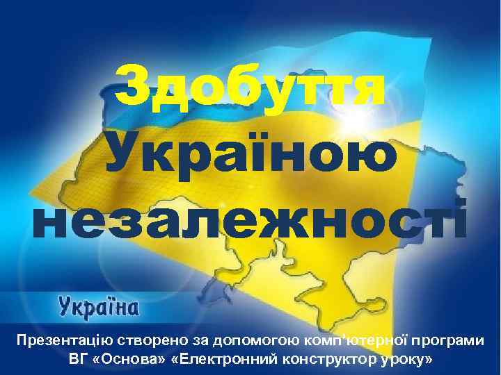 Здобуття Україною незалежності Презентацію створено за допомогою комп’ютерної програми ВГ «Основа» «Електронний конструктор уроку»
