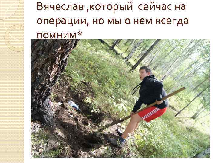 Вячеслав , который сейчас на операции, но мы о нем всегда помним* 