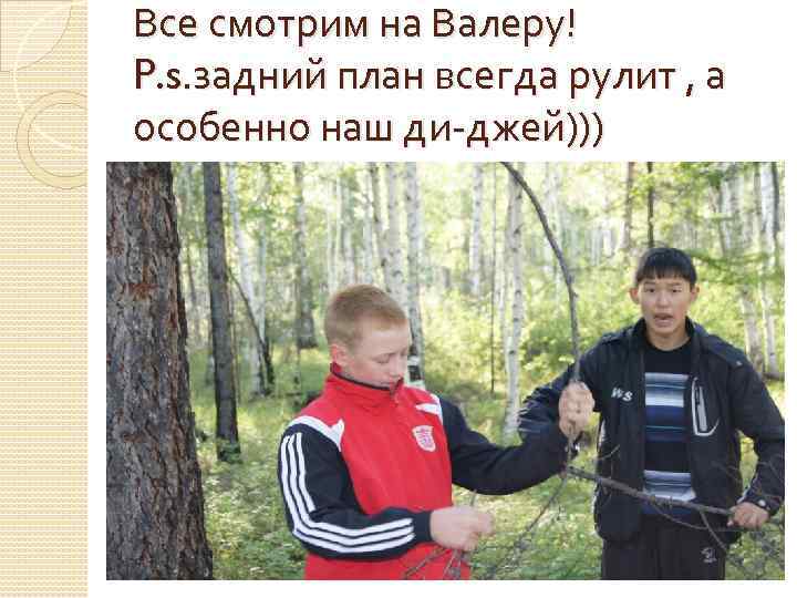 Все смотрим на Валеру! P. s. задний план всегда рулит , а особенно наш