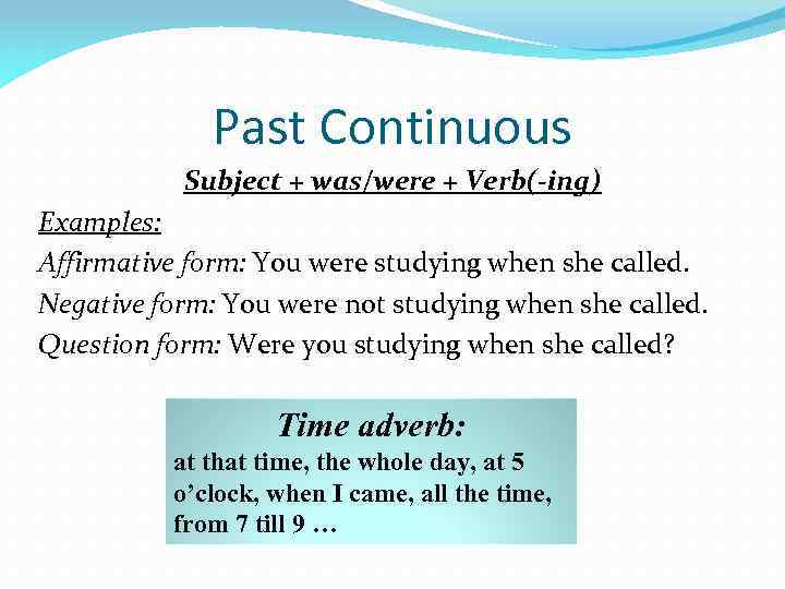 Past Continuous Subject + was/were + Verb(-ing) Examples: Affirmative form: You were studying when