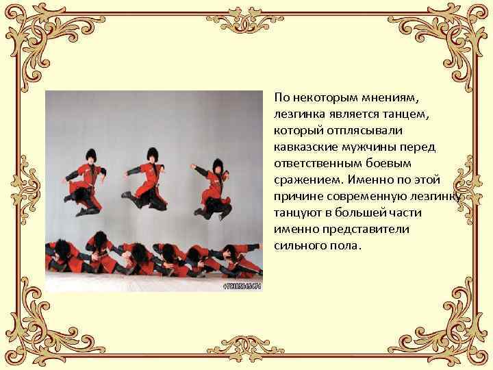 • По некоторым мнениям, лезгинка является танцем, который отплясывали кавказские мужчины перед ответственным
