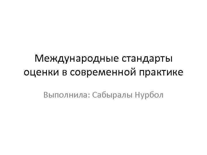 Международные стандарты оценки в современной практике Выполнила: Сабыралы Нурбол 
